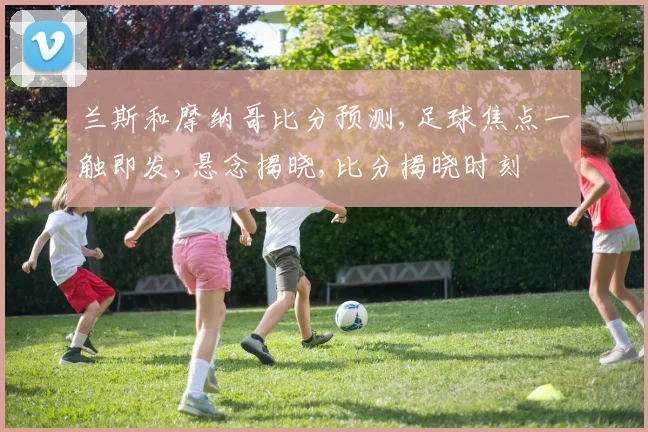 兰斯和摩纳哥比分预测,足球焦点一触即发,悬念揭晓,比分揭晓时刻