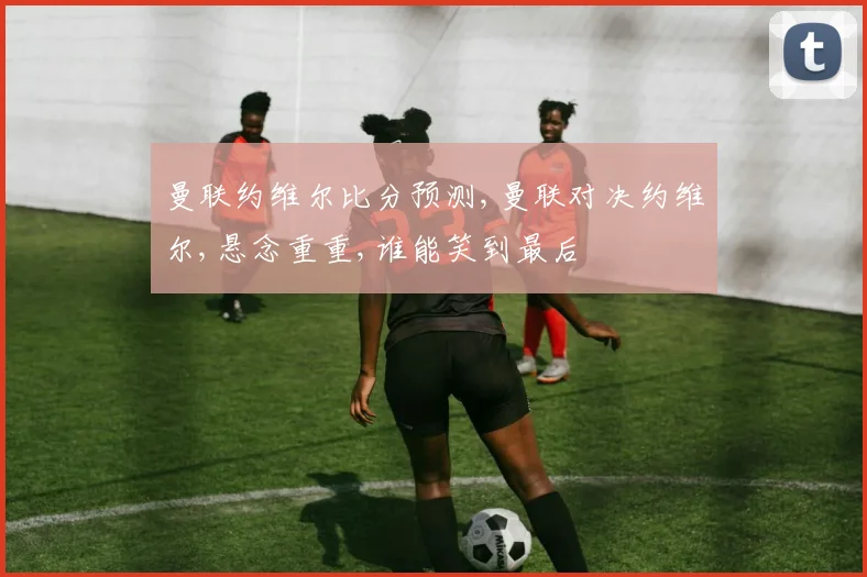 曼联约维尔比分预测,曼联对决约维尔,悬念重重,谁能笑到最后