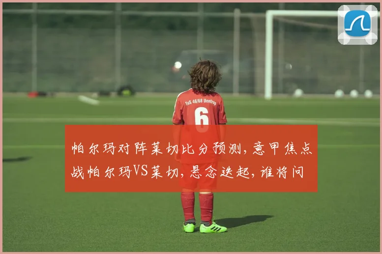 帕尔玛对阵莱切比分预测,意甲焦点战帕尔玛VS莱切,悬念迭起,谁将问鼎
